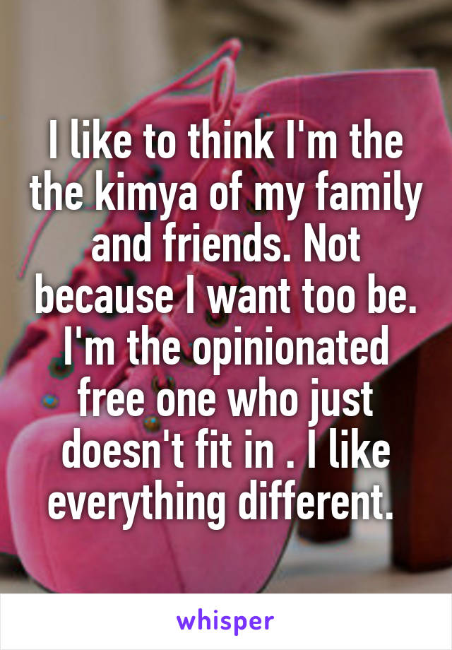 I like to think I'm the the kimya of my family and friends. Not because I want too be. I'm the opinionated free one who just doesn't fit in . I like everything different. 