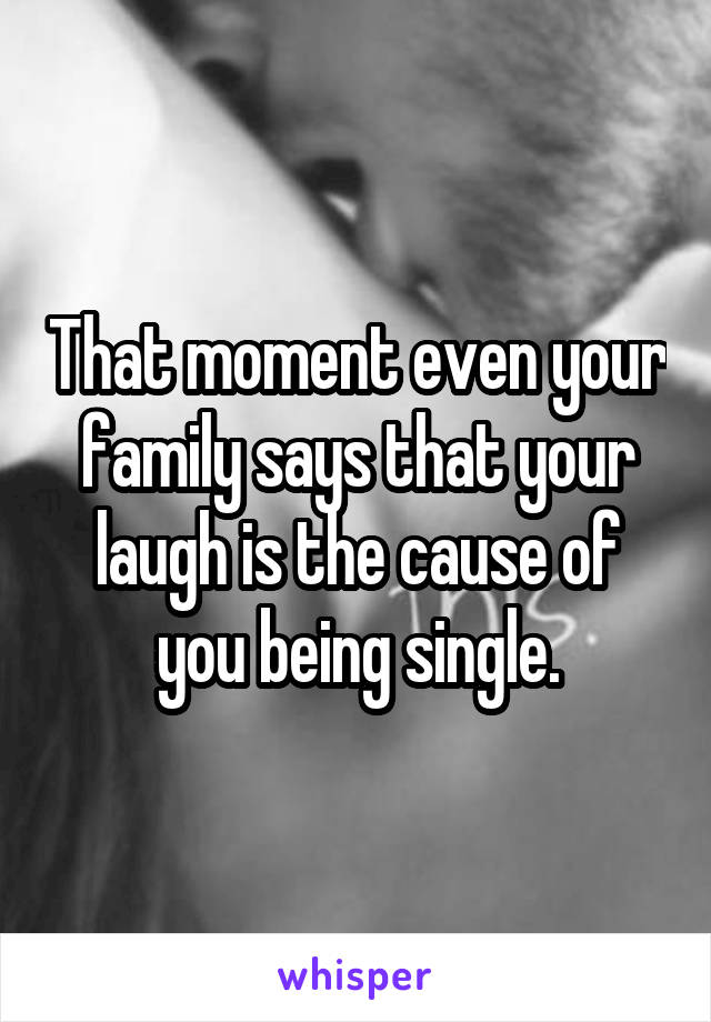 That moment even your family says that your laugh is the cause of you being single.