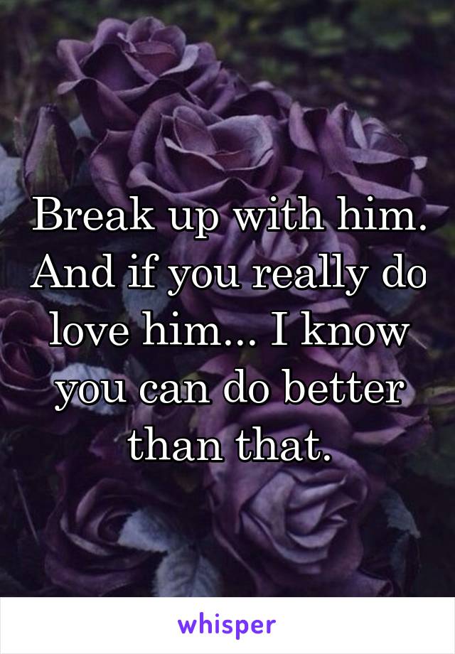 Break up with him. And if you really do love him... I know you can do better than that.