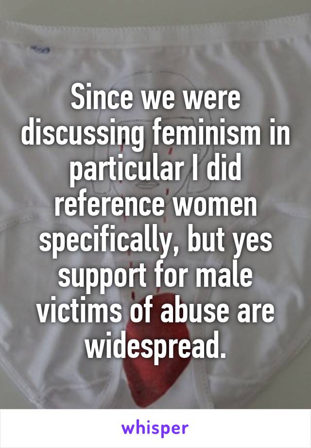 Since we were discussing feminism in particular I did reference women specifically, but yes support for male victims of abuse are widespread.