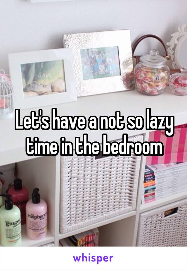 Let's have a not so lazy time in the bedroom