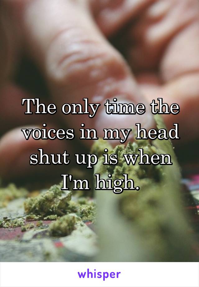 The only time the voices in my head shut up is when I'm high.