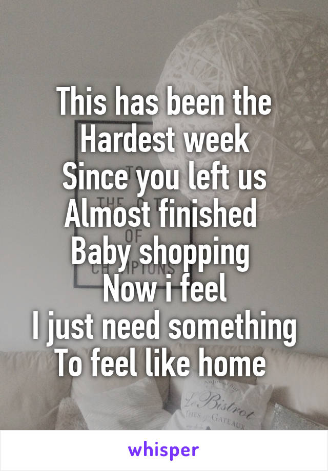 This has been the Hardest week
Since you left us
Almost finished 
Baby shopping 
Now i feel
I just need something To feel like home 