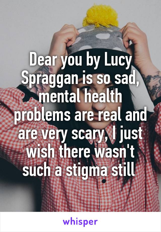 Dear you by Lucy Spraggan is so sad, mental health problems are real and are very scary, I just wish there wasn't such a stigma still 