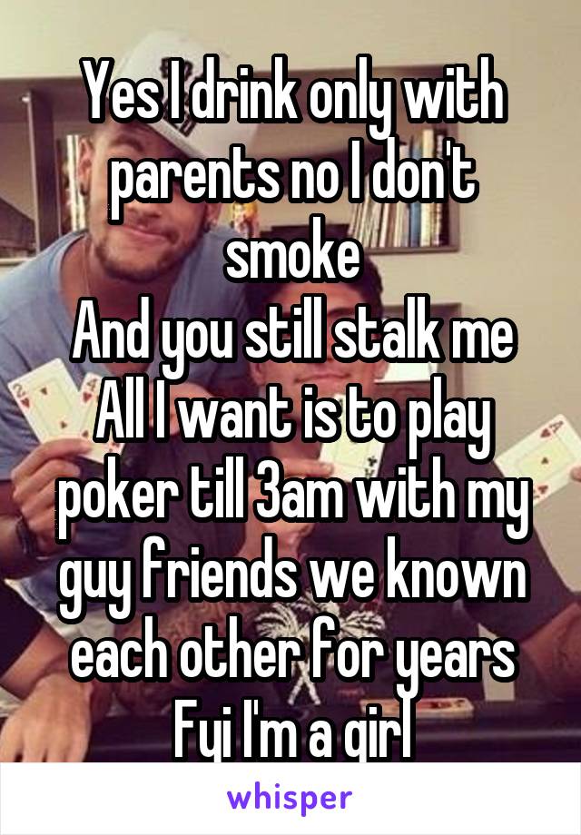 Yes I drink only with parents no I don't smoke
And you still stalk me
All I want is to play poker till 3am with my guy friends we known each other for years
Fyi I'm a girl