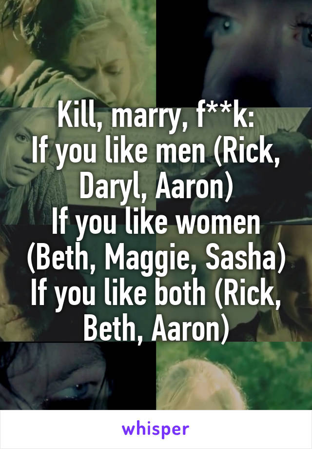 Kill, marry, f**k:
If you like men (Rick, Daryl, Aaron)
If you like women (Beth, Maggie, Sasha)
If you like both (Rick, Beth, Aaron)