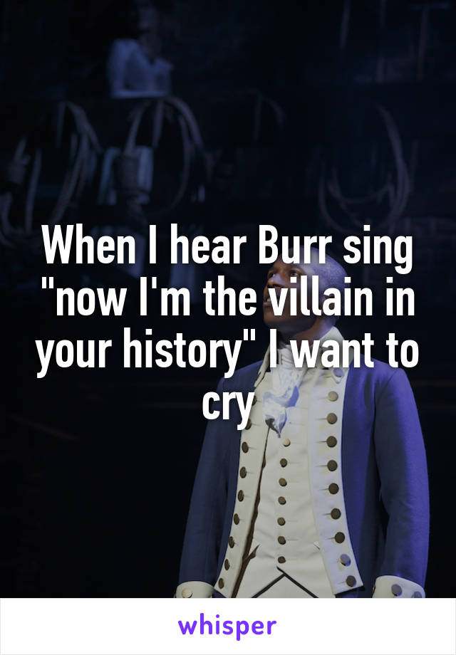 When I hear Burr sing "now I'm the villain in your history" I want to cry