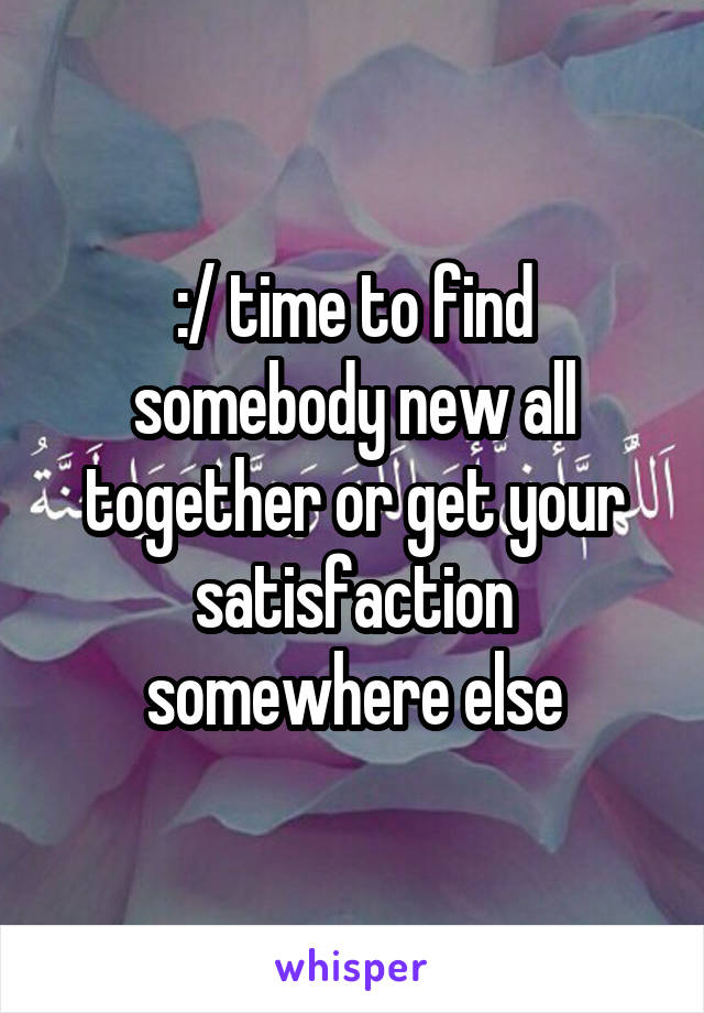 :/ time to find somebody new all together or get your satisfaction somewhere else