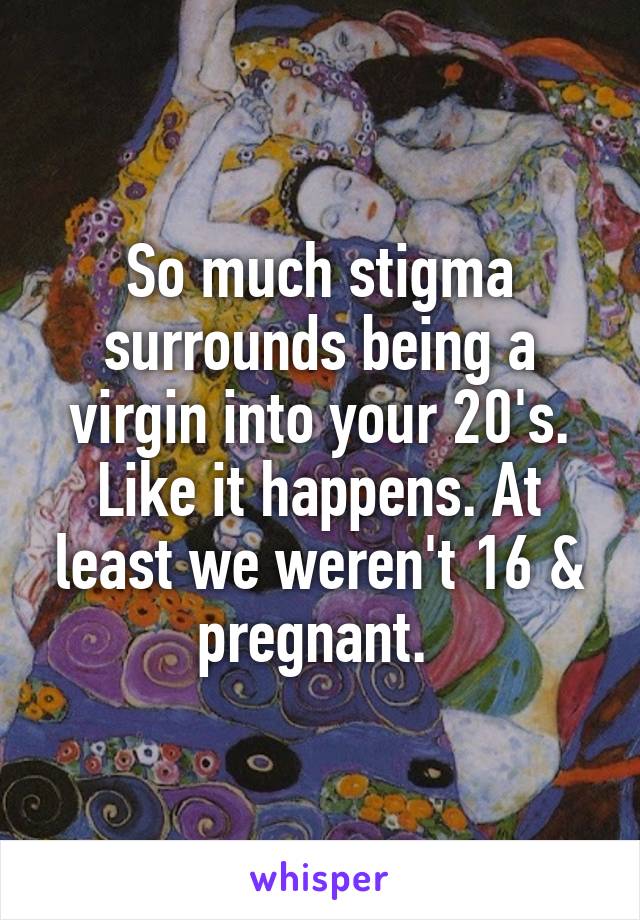 So much stigma surrounds being a virgin into your 20's. Like it happens. At least we weren't 16 & pregnant. 