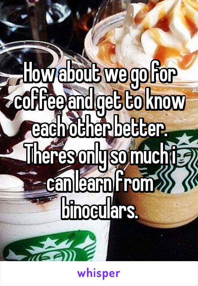 How about we go for coffee and get to know each other better. Theres only so much i can learn from binoculars.