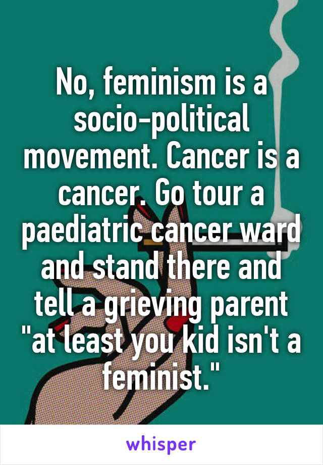 No, feminism is a socio-political movement. Cancer is a cancer. Go tour a paediatric cancer ward and stand there and tell a grieving parent "at least you kid isn't a feminist."