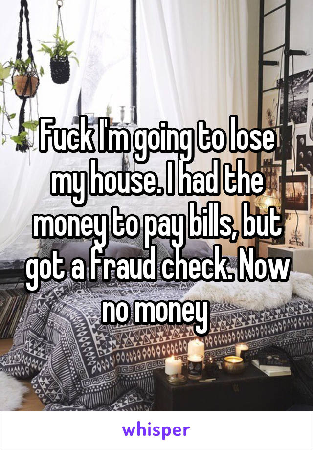 Fuck I'm going to lose my house. I had the money to pay bills, but got a fraud check. Now no money 