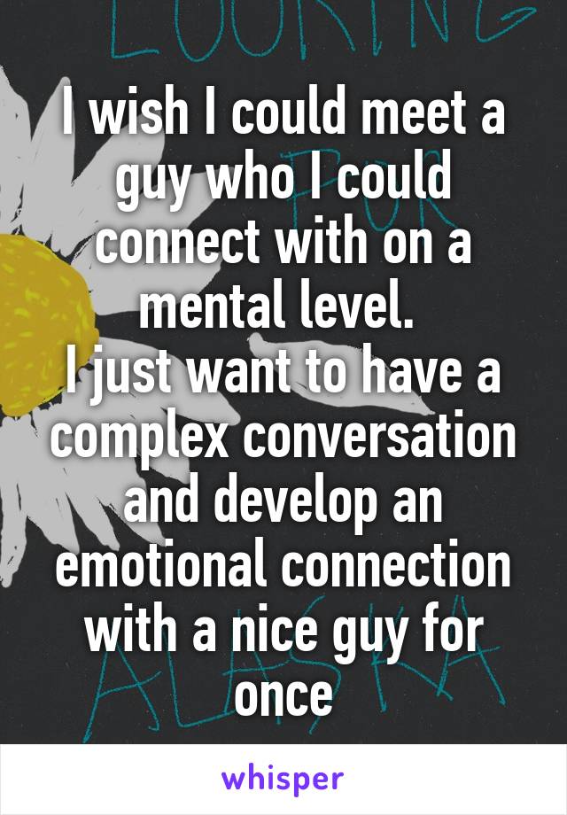 I wish I could meet a guy who I could connect with on a mental level. 
I just want to have a complex conversation and develop an emotional connection with a nice guy for once