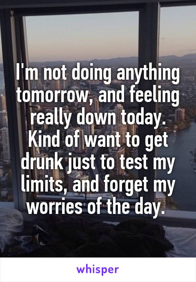 I'm not doing anything tomorrow, and feeling really down today. Kind of want to get drunk just to test my limits, and forget my worries of the day. 