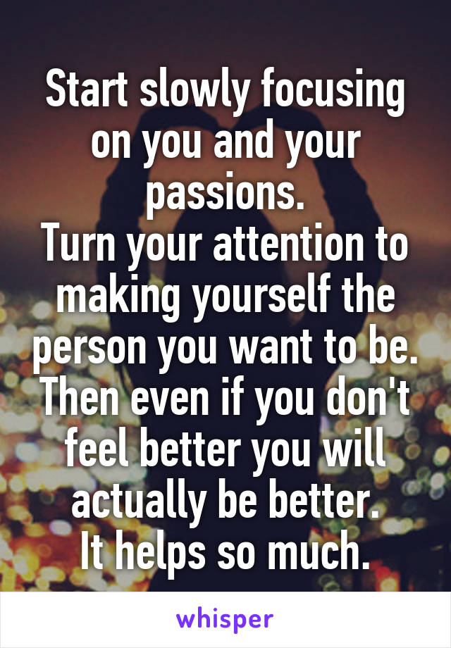 Start slowly focusing on you and your passions.
Turn your attention to making yourself the person you want to be.
Then even if you don't feel better you will actually be better.
It helps so much.