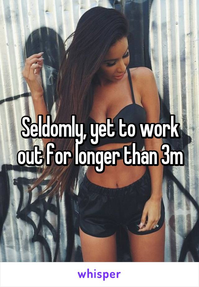 Seldomly, yet to work out for longer than 3m