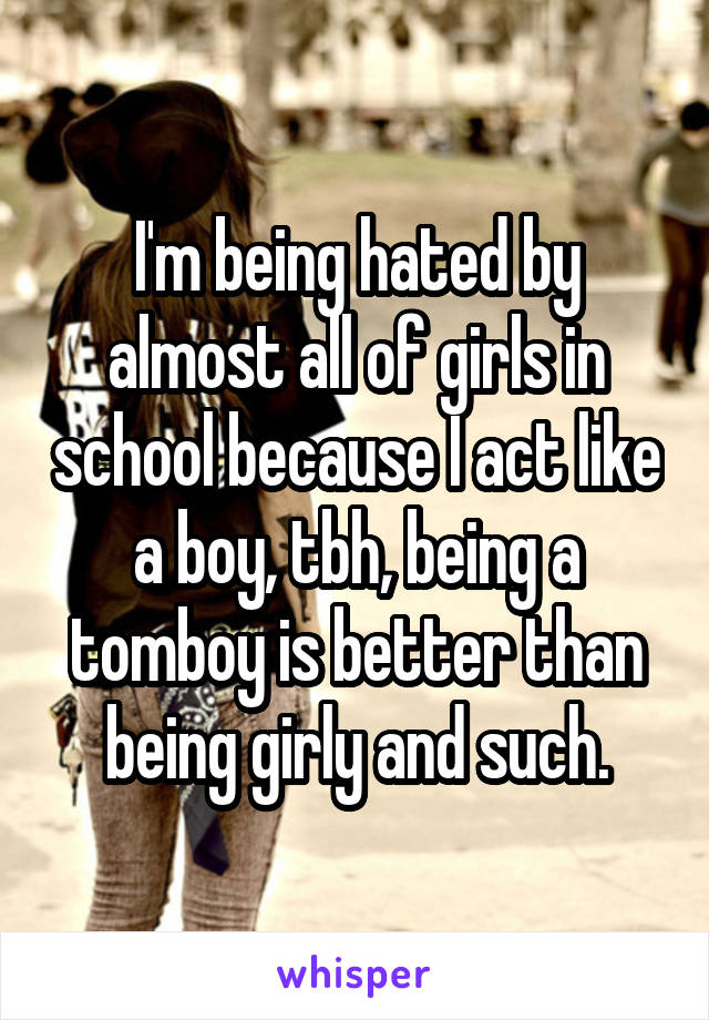 I'm being hated by almost all of girls in school because I act like a boy, tbh, being a tomboy is better than being girly and such.