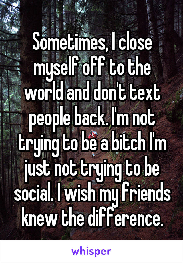 Sometimes, I close myself off to the world and don't text people back. I'm not trying to be a bitch I'm just not trying to be social. I wish my friends knew the difference.