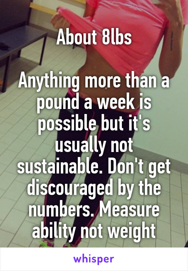 About 8lbs

Anything more than a pound a week is possible but it's usually not sustainable. Don't get discouraged by the numbers. Measure ability not weight