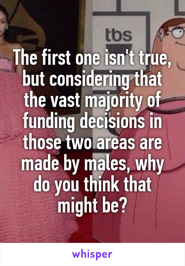 The first one isn't true, but considering that the vast majority of funding decisions in those two areas are made by males, why do you think that might be?