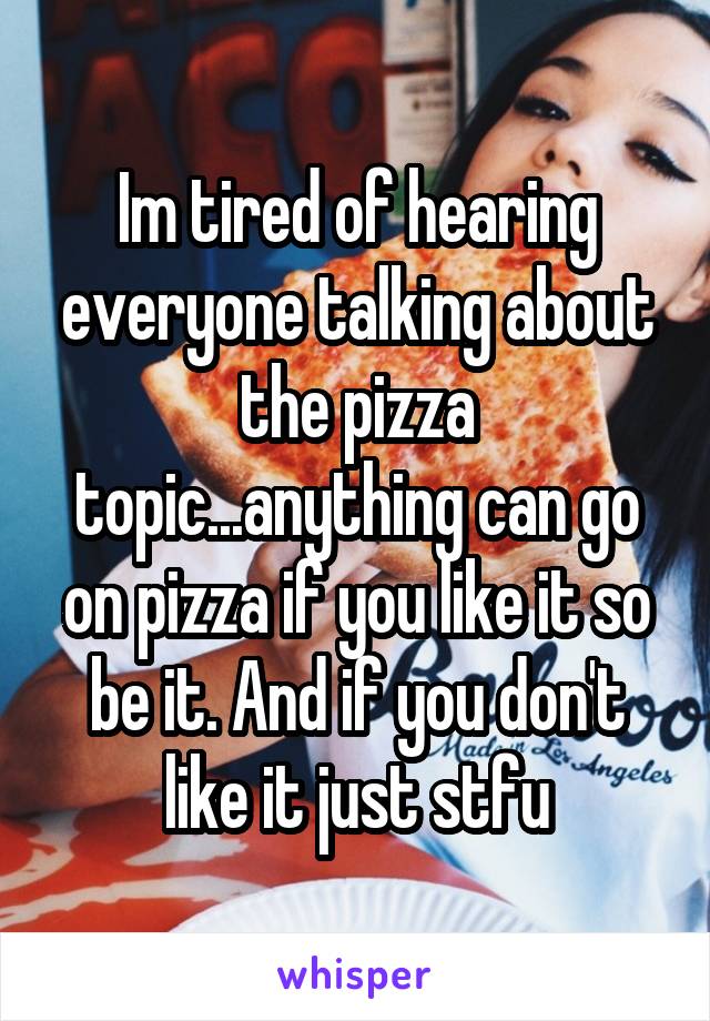 Im tired of hearing everyone talking about the pizza topic...anything can go on pizza if you like it so be it. And if you don't like it just stfu