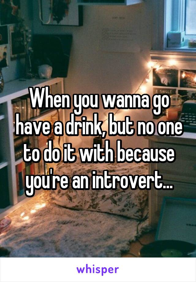 When you wanna go have a drink, but no one to do it with because you're an introvert...