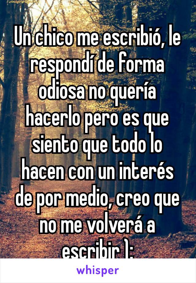 Un chico me escribió, le respondí de forma odiosa no quería hacerlo pero es que siento que todo lo hacen con un interés de por medio, creo que no me volverá a escribir ):