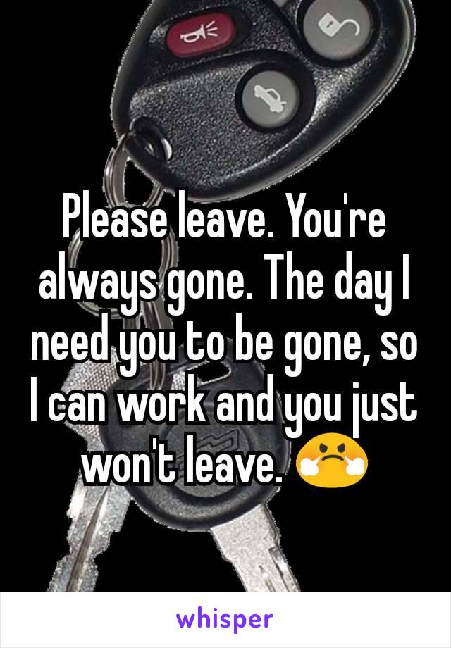 Please leave. You're always gone. The day I need you to be gone, so I can work and you just won't leave. 😤