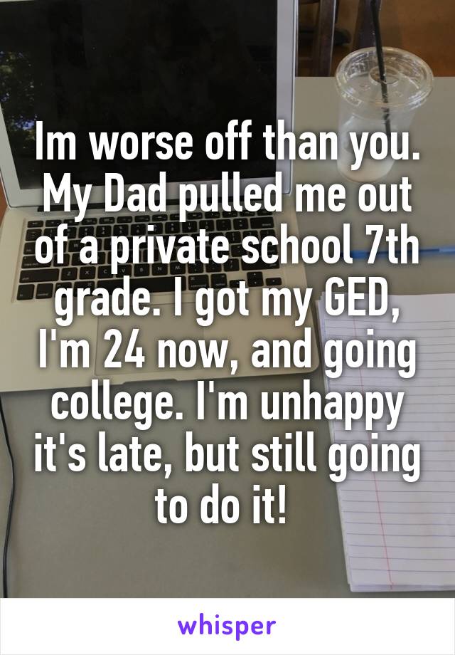 Im worse off than you.
My Dad pulled me out of a private school 7th grade. I got my GED, I'm 24 now, and going college. I'm unhappy it's late, but still going to do it! 