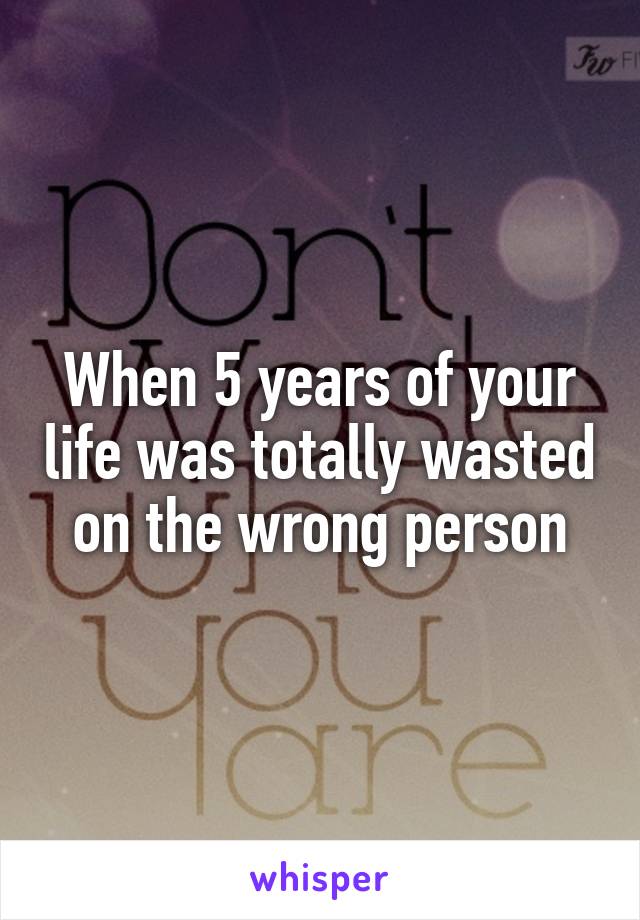 When 5 years of your life was totally wasted on the wrong person