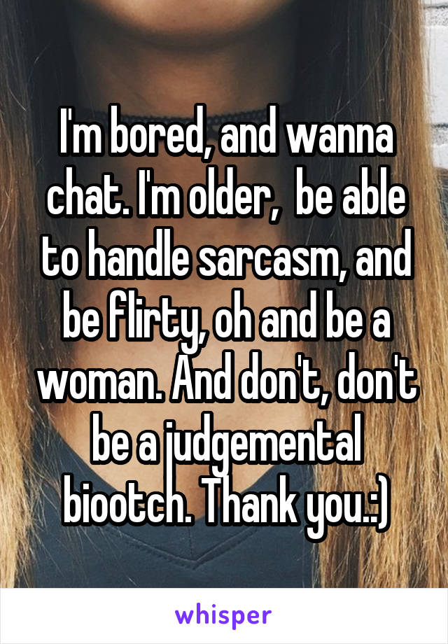 I'm bored, and wanna chat. I'm older,  be able to handle sarcasm, and be flirty, oh and be a woman. And don't, don't be a judgemental biootch. Thank you.:)