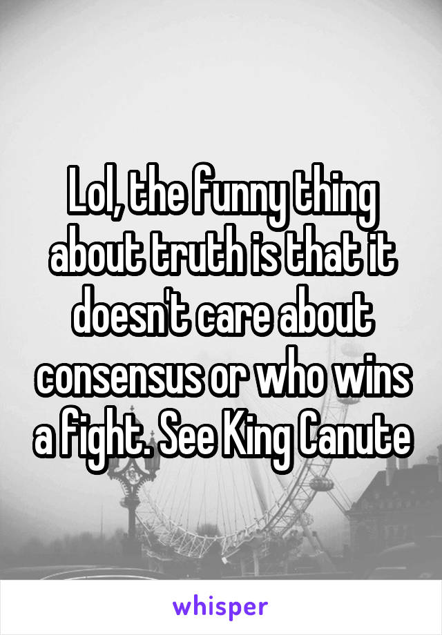 Lol, the funny thing about truth is that it doesn't care about consensus or who wins a fight. See King Canute