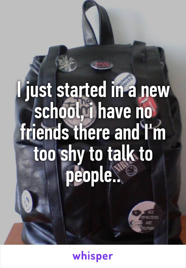 I just started in a new school, i have no friends there and I'm too shy to talk to people..