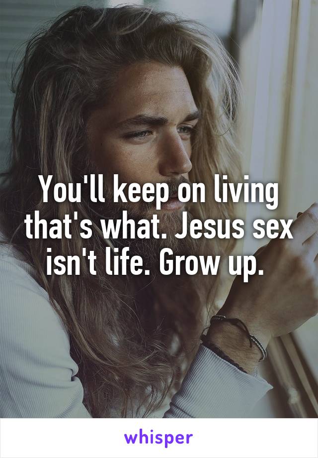 You'll keep on living that's what. Jesus sex isn't life. Grow up. 