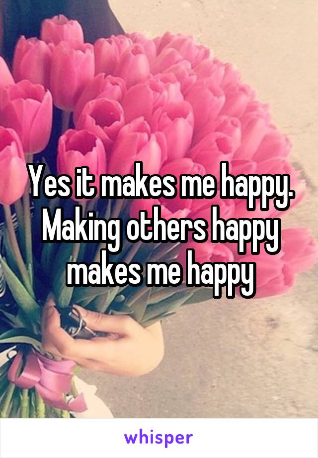 Yes it makes me happy. Making others happy makes me happy