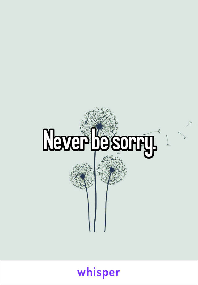 Never be sorry.