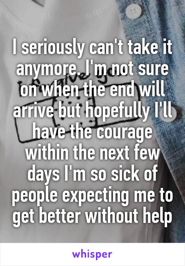 I seriously can't take it anymore. I'm not sure on when the end will arrive but hopefully I'll have the courage within the next few days I'm so sick of people expecting me to get better without help