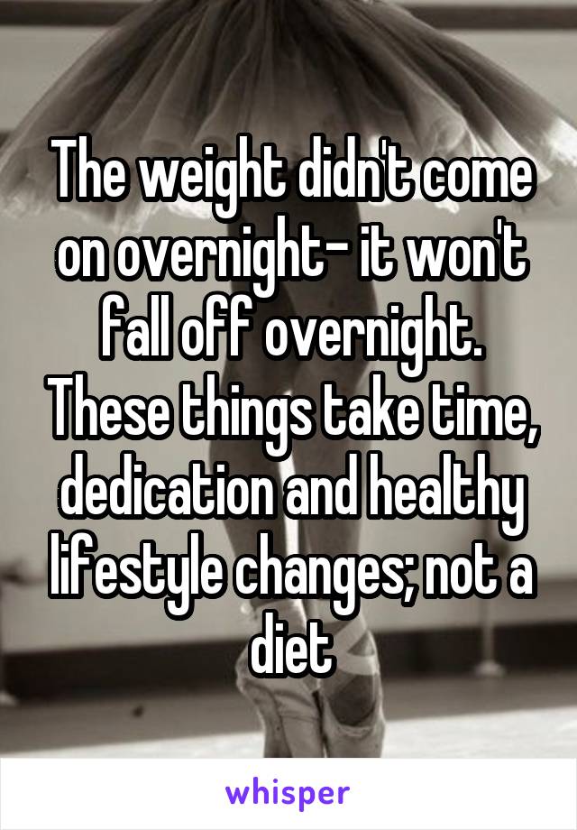 The weight didn't come on overnight- it won't fall off overnight. These things take time, dedication and healthy lifestyle changes; not a diet