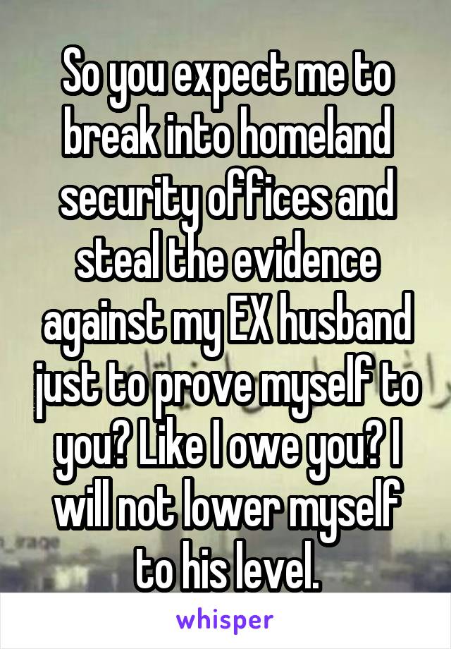 So you expect me to break into homeland security offices and steal the evidence against my EX husband just to prove myself to you? Like I owe you? I will not lower myself to his level.