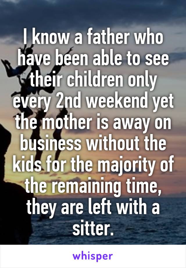 I know a father who have been able to see their children only every 2nd weekend yet the mother is away on business without the kids for the majority of the remaining time, they are left with a sitter.