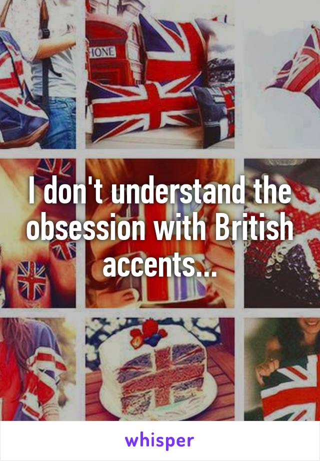 I don't understand the obsession with British accents...