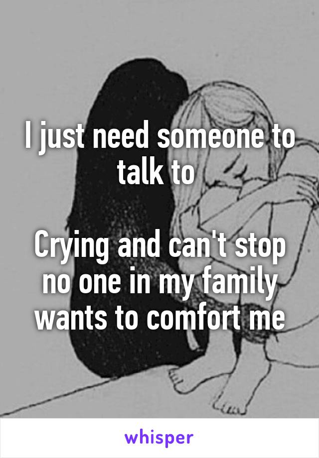 I just need someone to talk to 

Crying and can't stop no one in my family wants to comfort me