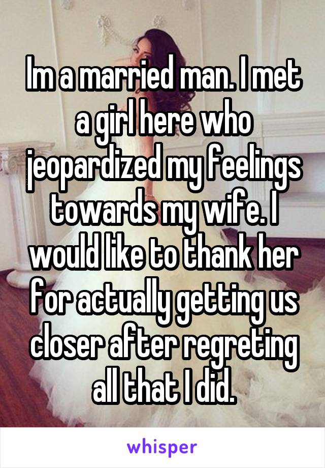 Im a married man. I met a girl here who jeopardized my feelings towards my wife. I would like to thank her for actually getting us closer after regreting all that I did.