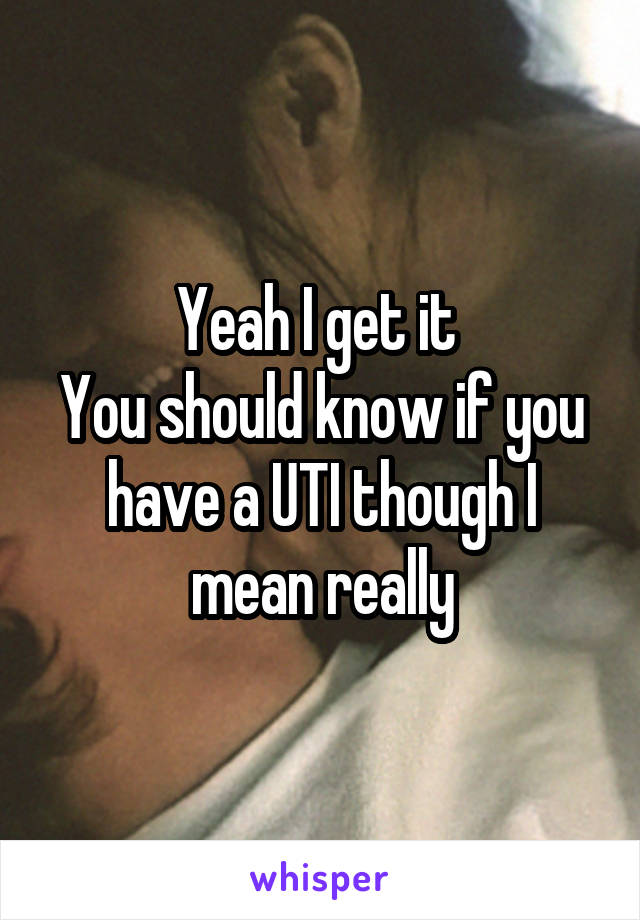 Yeah I get it 
You should know if you have a UTI though I mean really