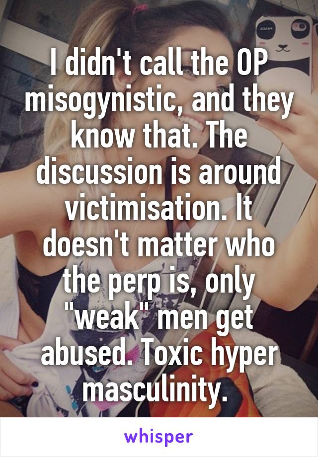 I didn't call the OP misogynistic, and they know that. The discussion is around victimisation. It doesn't matter who the perp is, only "weak" men get abused. Toxic hyper masculinity. 