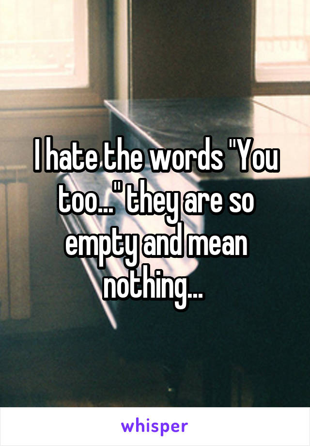 I hate the words "You too..." they are so empty and mean nothing... 