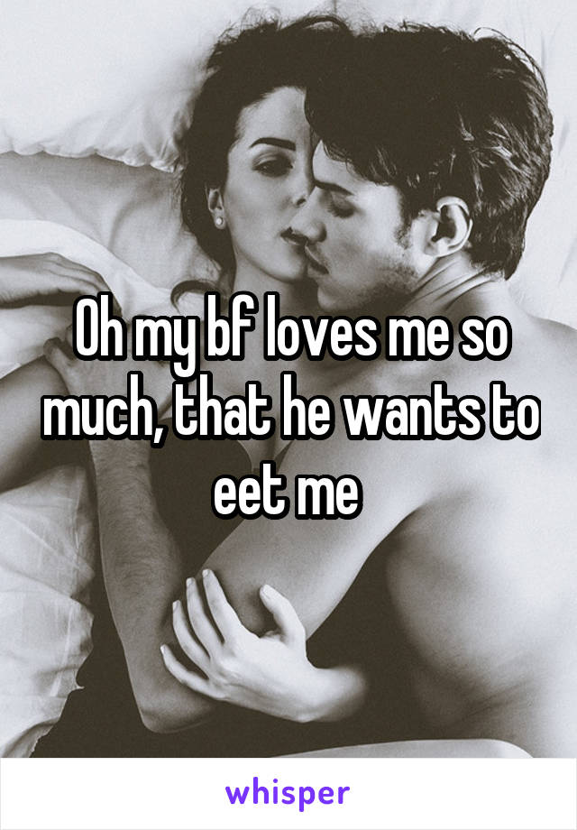 Oh my bf loves me so much, that he wants to eet me 