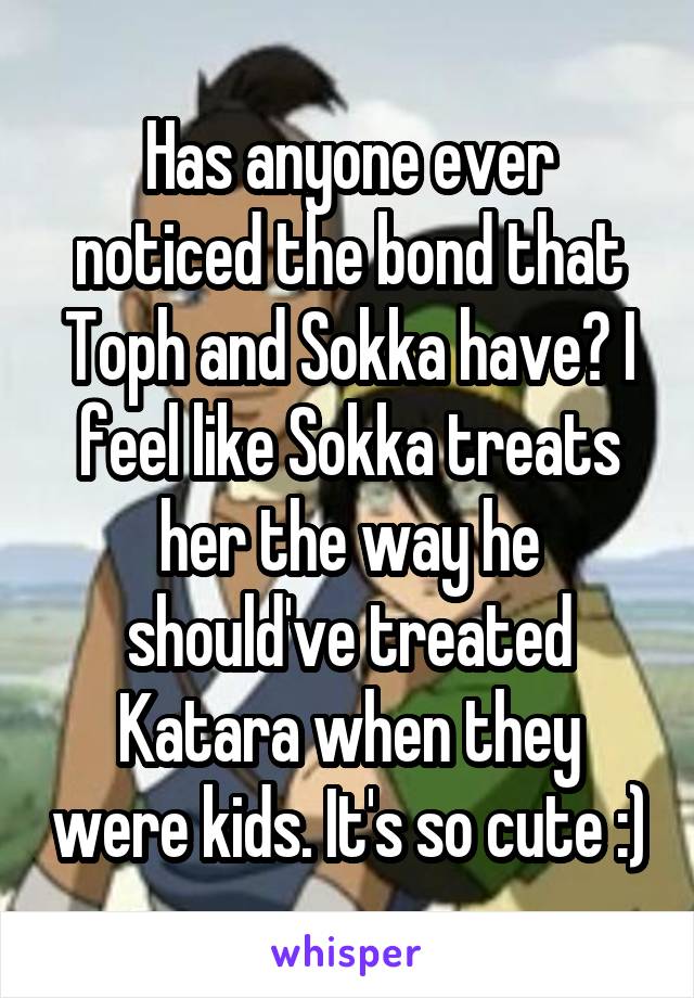 Has anyone ever noticed the bond that Toph and Sokka have? I feel like Sokka treats her the way he should've treated Katara when they were kids. It's so cute :)