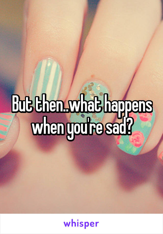 But then..what happens when you're sad?