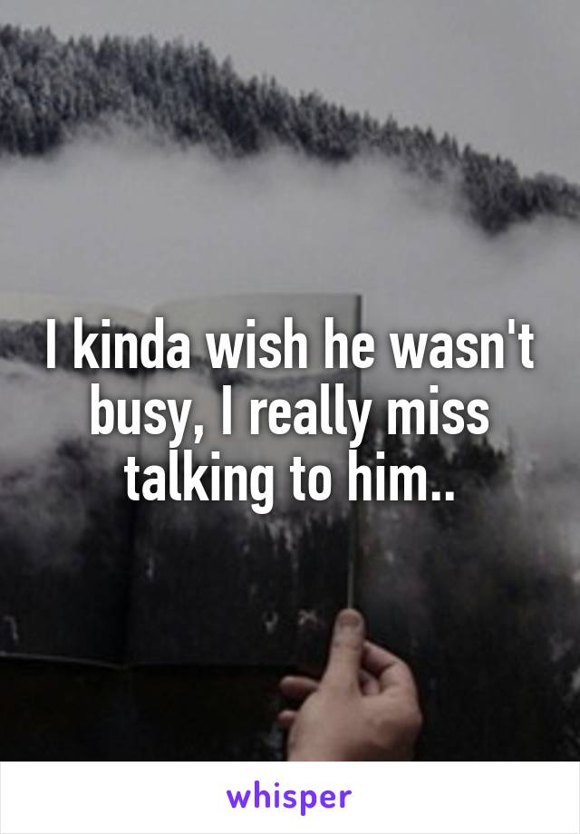 I kinda wish he wasn't busy, I really miss talking to him..